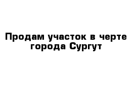 Продам участок в черте города Сургут